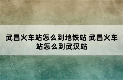 武昌火车站怎么到地铁站 武昌火车站怎么到武汉站